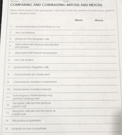 Name Date_ / / 
__ 
COMPARING AND CONTRASTING MITOSIS AND MEIOSIS 
mitosis, meiasis or both. Place check marks in the appropriate column(s) to indicate whether the listed items apply to 
Mitosis Meiosis 
1. no recombination of homologs occurs 
2. two cell divisions 
3. produces four daughter cells 
associated with asexual reproduction 
4. and growth 
5. associated with sexual reproduction 
6. one cell division 
7. produces two daughter cells 
8. chromosomes are duplicated 
9. chromosome number is maintained 
10. chromosome number is halved 
11. perform crossing-over homologous chromosomes may 
12. 
daughter cells are the same as 
parent cell 
daughter cells are not the same as 
13. parent cell 
14. This produces gametes 
15. synapsis occurs in prophase