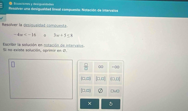 Ecuaciones y desigualdades 
Resolver una desigualdad lineal compuesta: Notación de intervalos 
Resolver la desigualdad compuesta.
-4w 0 3w+5≤ 8
Escribir la solución en notación de intervalos. 
Si no existe solución, oprimir en Ø.
 □ /□   ∞ -∞
(□ ,□ ) [□ ,□ ] (□ ,□ ]
[□ ,□ ) □ U□
×