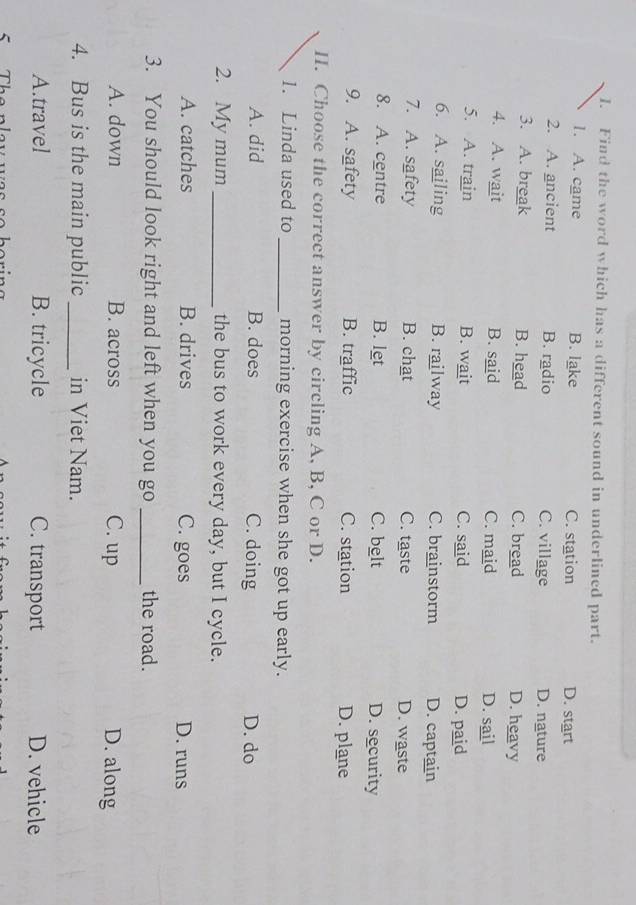 Find the word which has a different sound in underlined part.
1. A. came B. lake C. station D. start
2. A. ancient B. radio C. village D. nature
3. A. break B. head C. bread D. heavy
4. A. wait B. said C. maid D. sail
5. A. train B. wait C. said D. paid
6. A. sailing B. railway C. brainstorm D. captain
7. A. safety B. chat C. taste D. waste
8. A. centre B. let C. belt D. security
9. A. safety B. traffic C. station D. plane
II. Choose the correct answer by circling A, B, C or D.
1. Linda used to _morning exercise when she got up early.
A. did B. does C. doing D. do
2. My mum _the bus to work every day, but I cycle.
A. catches B. drives C. goes D. runs
3. You should look right and left when you go _the road.
A. down B. across C. up D. along
4. Bus is the main public_ in Viet Nam.
A.travel B. tricycle C. transport D. vehicle
S Ther