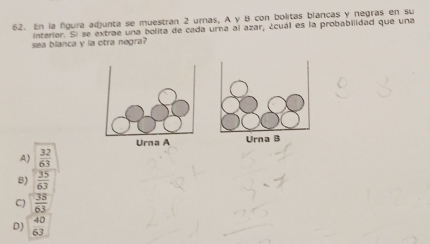 En la figura adjunta se muestran 2 urnas, A y B con bolitas blancas y negras en su
interier. Si se extrae una bolita de cada urna al azar, ¿cuál es la probabilidad que una
sea blanca y la otra negra?
A)  32/63 
B)  35/63 
C)  38/63 
D)  40/63 