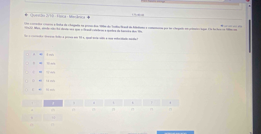 Prazó maximo entrega.
Questão 2/10 - Física - Mecânica 175:40:48
4 Ler em voz alta
Um corredor cruzou a linha de chegada na prova dos 100m do Troféu Brasil de Atletismo e comemorou por ter chegado em primeiro lugar. Ele fechou os 100m em
10s22. Mas, ainda não foi desta vez que o Brasil celebrou a quebra da barreira dos 10s.
Se o corredor tivesse feito a prova em 10 s, qual teria sido a sua velocidade média?
A ◀ 8 m/s
B ⑩ 10 m/s
C 40 12 m/s
D ◀0 14 m/s
E ◀ 16 m/s
1 2 3 4 5 6 7 8
A (7) (7) (7) (7) (7) (7) (7)
9 10
(?) (7)
