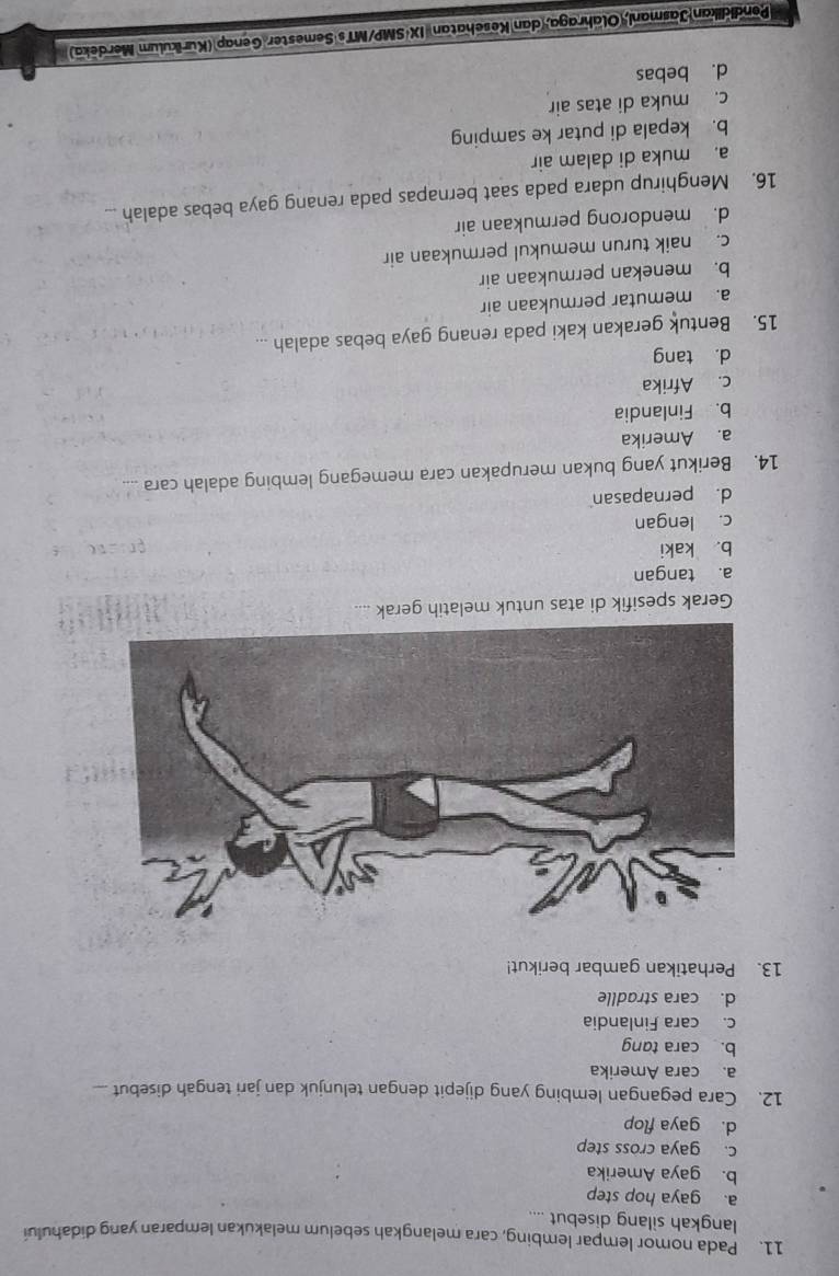 Pada nomor lempar lembing, cara melangkah sebelum melakukan lemparan yang didahului
langkah silang disebut ....
a. gaya hop step
b. gaya Amerika
c. gaya cross step
d. gaya flop
12. Cara pegangan lembing yang dijepit dengan telunjuk dan jari tengah disebut..
a. cara Amerika
b. cara tang
c. cara Finlandia
d. cara stradlle
13. Perhatikan gambar berikut!
Gerak spesifik di atas untuk melatih gerak ....
a. tangan
b. kaki
c. lengan
d. pernapasan
14. Berikut yang bukan merupakan cara memegang lembing adalah cara ....
a. Amerika
b. Finlandia
c. Afrika
d. tang
15. Bentuk gerakan kaki pada renang gaya bebas adalah ...
a. memutar permukaan air
b. menekan permukaan air
c. naik turun memukul permukaan air
d. mendorong permukaan air
16. Menghirup udara pada saat bernapas pada renang gaya bebas adalah ...
a. muka di dalam air
b. kepala di putar ke samping
c. muka di atas air
d. bebas
Pendidikan Jasmani, Olahraga, dan Kesehatan IX·SMP/MTs Semester Genap (Kurikulum Merdeka)