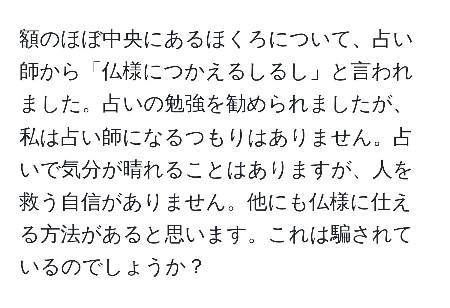 額のほぼ中央にあるほくろについて、占い師から「仏様につかえるしるし」と言われました。占いの勉強を勧められましたが、私は占い師になるつもりはありません。占いで気分が晴れることはありますが、人を救う自信がありません。他にも仏様に仕える方法があると思います。これは騙されているのでしょうか？