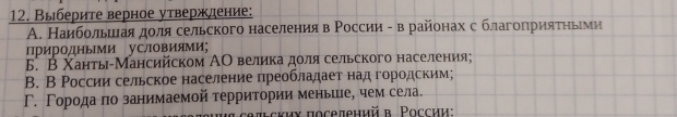 Выберите верное утверждение:
Α. Наибольшлаяαдοля сельского населения в Ρоссии - в районах с благоπηрияτηьеνи
ПриродньМи уСловияМи;
5. В Χанть-Мансийском ΑΟ великаαдοлясельского населения;
B. В России сельское население πреобладает над городским;
Γ. Γорода πо занимаемой территории меньше, чем села.
θπьских поселенийв. Ρоссии: