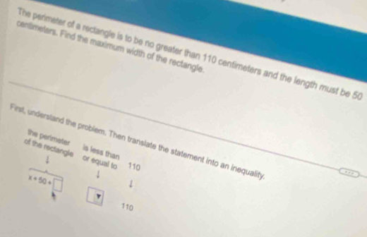 centimeters. Find the maximum width of the rectangle 
The perimeter of a rectangle is to be no greater than 110 centimeters and the length must be 5
First, understand the problem. Then translate the statement into an inequality 
the perimeter is less than 
of the rectangle or equal to 110
x+50+□ ↓ 
1
110