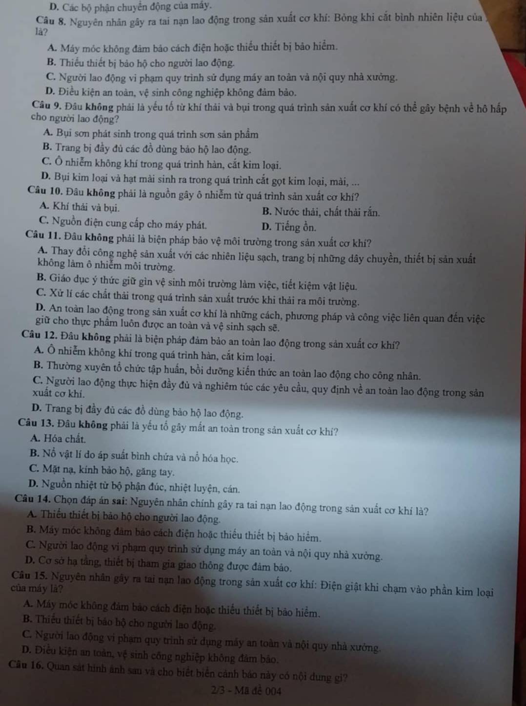 D. Các bộ phận chuyển động của máy.
Câu 8. Nguyên nhân gây ra tai nạn lao động trong sản xuất cơ khí: Bỏng khi cắt bình nhiên liệu của ý
là?
A. Máy móc không đảm bảo cách điện hoặc thiếu thiết bị bảo hiểm.
B. Thiếu thiết bị bảo hộ cho người lao động.
C. Người lao động vi phạm quy trình sử dụng máy an toàn và nội quy nhà xưởng.
D. Điều kiện an toàn, vệ sinh công nghiệp không đảm bảo.
Câu 9. Đâu không phải là yếu tố từ khí thải và bụi trong quá trình sản xuất cơ khí có thể gây bệnh về hô hấp
cho người lao động?
A. Bụi sơn phát sinh trong quá trình sơn sản phầm
B. Trang bị đầy đủ các đồ dùng bảo hộ lao động.
C. Ô nhiễm không khí trong quá trình hàn, cắt kim loại.
D. Bụi kim loại và hạt mài sinh ra trong quá trình cắt gọt kim loại, mài, ...
Câu 10. Đâu không phải là nguồn gây ô nhiễm từ quá trình sản xuất cơ khí?
A. Khí thải và bụi. B. Nước thải, chất thải rắn.
C. Nguồn điện cung cấp cho máy phát. D. Tiếng ồn.
Câu 11. Đâu không phải là biện pháp bảo vệ môi trường trong sản xuất cơ khí?
A. Thay đổi công nghệ sản xuất với các nhiên liệu sạch, trang bị những dây chuyền, thiết bị sản xuất
không làm ô nhiễm môi trường.
B. Giáo dục ý thức giữ gìn vệ sinh môi trường làm việc, tiết kiệm vật liệu.
C. Xử lí các chất thải trong quá trình sản xuất trước khi thải ra môi trường.
D. An toàn lao động trong sản xuất cơ khí là những cách, phương pháp và công việc liên quan đến việc
giữ cho thực phẩm luôn được an toàn và vệ sinh sạch sẽ.
Câu 12. Đâu không phải là biện pháp đảm bảo an toàn lao động trong sản xuất cơ khí?
A. Ô nhiễm không khi trong quá trình hàn, cắt kim loại.
B. Thường xuyên tổ chức tập huấn, bồi dưỡng kiến thức an toàn lao động cho công nhân.
C. Người lao động thực hiện đầy đủ và nghiêm túc các yêu cầu, quy định về an toàn lao động trong sản
xuất cơ khí.
D. Trang bị đầy đủ các đồ dùng bảo hộ lao động.
Câu 13. Đâu không phải là yếu tổ gây mất an toàn trong sản xuất cơ khí?
A. Hóa chất.
B. Nổ vật lí do áp suất bình chứa và nổ hóa học.
C. Mặt nạ, kính bảo hộ, găng tay.
D. Nguồn nhiệt từ bộ phận đúc, nhiệt luyện, cán.
Câu 14. Chọn đáp án sai: Nguyên nhân chính gây ra tai nạn lao động trong sản xuất cơ khí là?
A. Thiếu thiết bị bảo hộ cho người lao động.
B. Máy móc không đảm bảo cách điện hoặc thiếu thiết bị bảo hiểm.
C. Người lao động vi phạm quy trình sử dụng máy an toàn và nội quy nhà xường.
D. Cơ sở hạ tầng, thiết bị tham gia giao thông được đảm bảo.
Câu 15. Nguyên nhân gây ra tai nạn lao động trong sản xuất cơ khí: Điện giật khi chạm vào phần kim loại
của máy là?
A. Máy móc không đảm bảo cách điện hoặc thiểu thiết bị bảo hiểm.
B. Thiếu thiết bị bảo hộ cho người lao động.
C. Người lao động vi phạm quy trình sử dụng máy an toàn và nội quy nhà xưởng.
D. Điều kiện an toàn, vệ sinh công nghiệp không đảm bảo.
Câu 16. Quan sát hình ảnh sau và cho biết biển cảnh báo này có nội dung gi?
2/3 - Mã đề 004