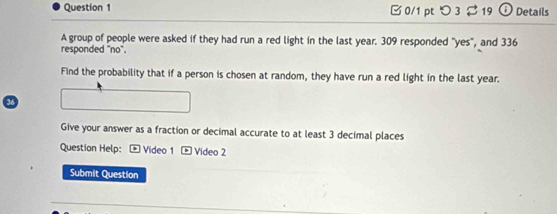 つ 3 ⇄ 19 ⓘ Details 
A group of people were asked if they had run a red light in the last year. 309 responded "yes", and 336
responded "no". 
Find the probability that if a person is chosen at random, they have run a red light in the last year. 
36 
Give your answer as a fraction or decimal accurate to at least 3 decimal places 
Question Help: - Video 1 - Video 2 
Submit Question