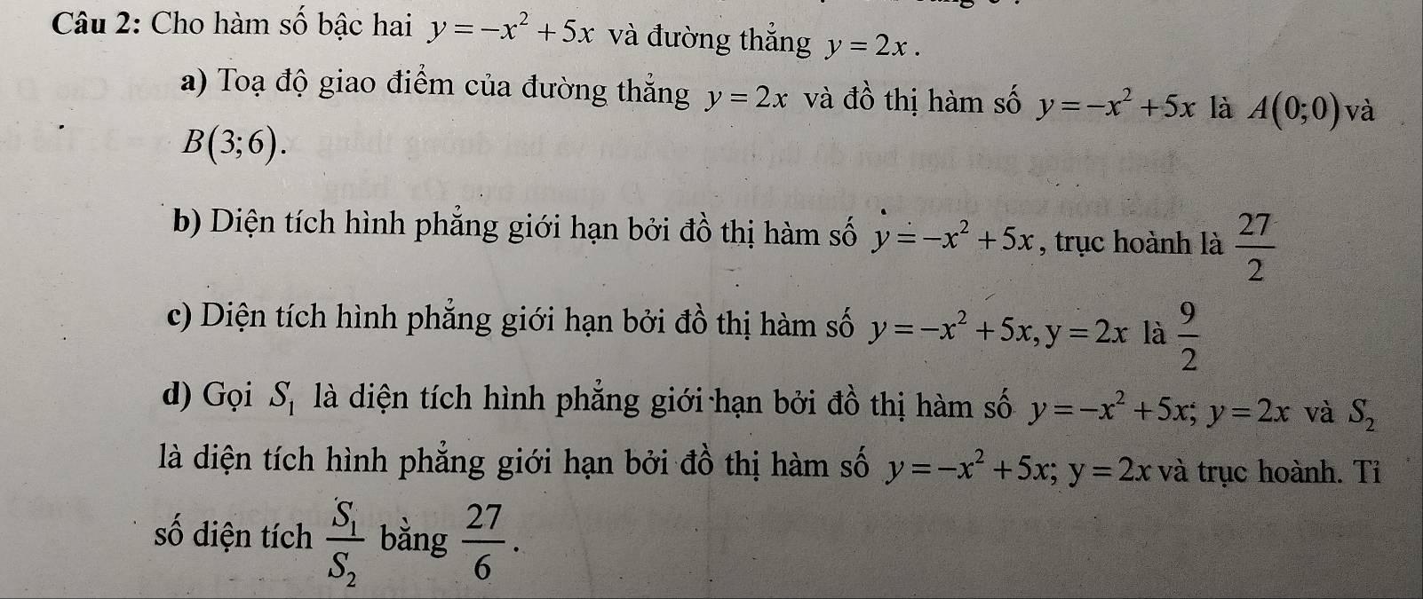 Cho hàm số bậc hai y=-x^2+5x và đường thắng y=2x. 
a) Toạ độ giao điểm của đường thắng y=2x và đồ thị hàm số y=-x^2+5x là A(0;0) và
B(3;6). 
b) Diện tích hình phẳng giới hạn bởi đồ thị hàm số y=-x^2+5x , trục hoành là  27/2 
c) Diện tích hình phẳng giới hạn bởi đồ thị hàm số y=-x^2+5x, y=2x là  9/2 
d) ọi S_1. là diện tích hình phẳng giới hạn bởi đồ thị hàm số y=-x^2+5x; y=2x và S_2
là diện tích hình phẳng giới hạn bởi đồ thị hàm số y=-x^2+5x; y=2x và trục hoành. Tỉ 
số diện tích frac S_1S_2 bằng  27/6 .