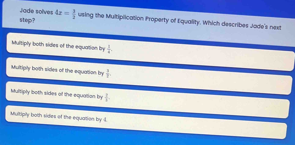 Jade solves 4x= 3/2  using the Multiplication Property of Equality. Which describes Jade's next
step?
Multiply both sides of the equation by  1/4 .
Multiply both sides of the equation by  3/2 .
Multiply both sides of the equation by  2/3 .
Multiply both sides of the equation by 4.