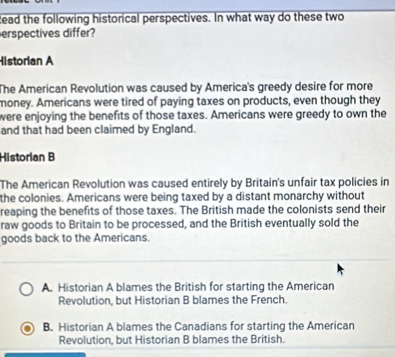 Read the following historical perspectives. In what way do these two
erspectives differ?
Historian A
The American Revolution was caused by America's greedy desire for more
money. Americans were tired of paying taxes on products, even though they
were enjoying the benefits of those taxes. Americans were greedy to own the
and that had been claimed by England.
Historian B
The American Revolution was caused entirely by Britain's unfair tax policies in
the colonies. Americans were being taxed by a distant monarchy without
reaping the benefits of those taxes. The British made the colonists send their
raw goods to Britain to be processed, and the British eventually sold the
goods back to the Americans.
A. Historian A blames the British for starting the American
Revolution, but Historian B blames the French.
B. Historian A blames the Canadians for starting the American
Revolution, but Historian B blames the British.