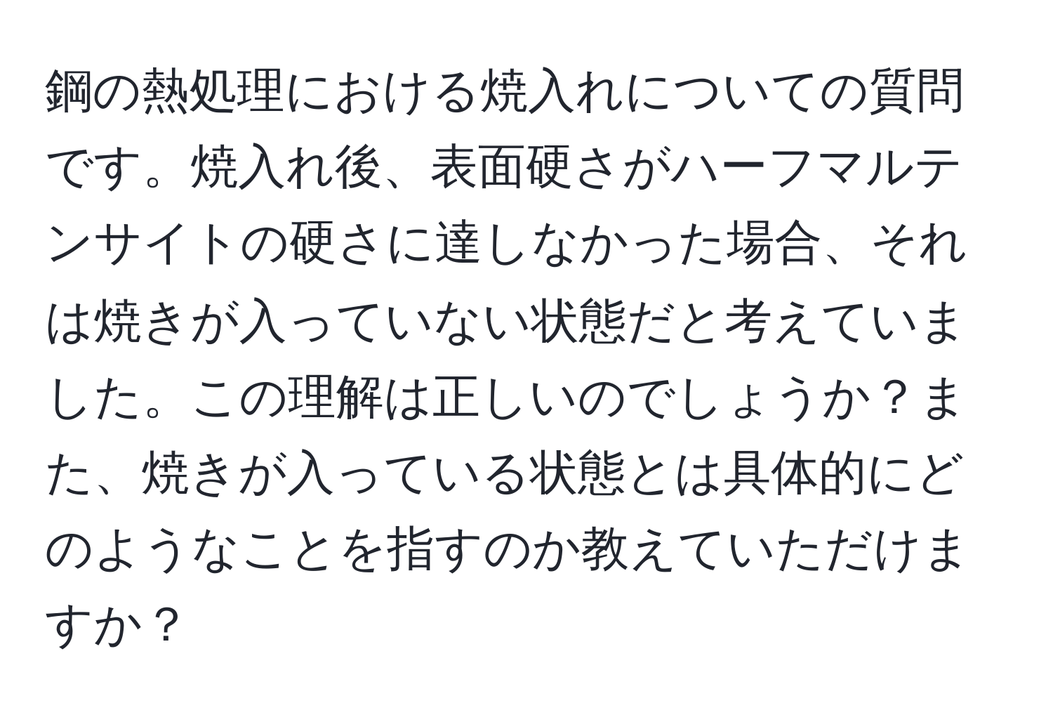 鋼の熱処理における焼入れについての質問です。焼入れ後、表面硬さがハーフマルテンサイトの硬さに達しなかった場合、それは焼きが入っていない状態だと考えていました。この理解は正しいのでしょうか？また、焼きが入っている状態とは具体的にどのようなことを指すのか教えていただけますか？