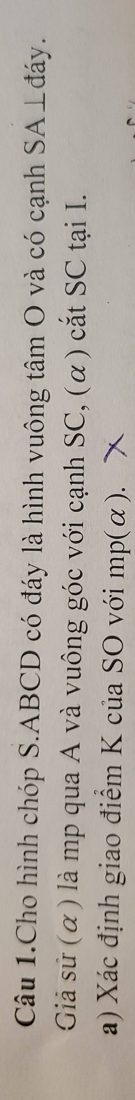 Câu 1.Cho hình chóp S. ABCD có đáy là hình vuông tâm O và có cạnh SA⊥đáy. 
Giả sử (α) là mp qua A và vuông góc với cạnh SC, (α) cắt SC tại I. 
a) Xác định giao điểm K của SO với mp (α).