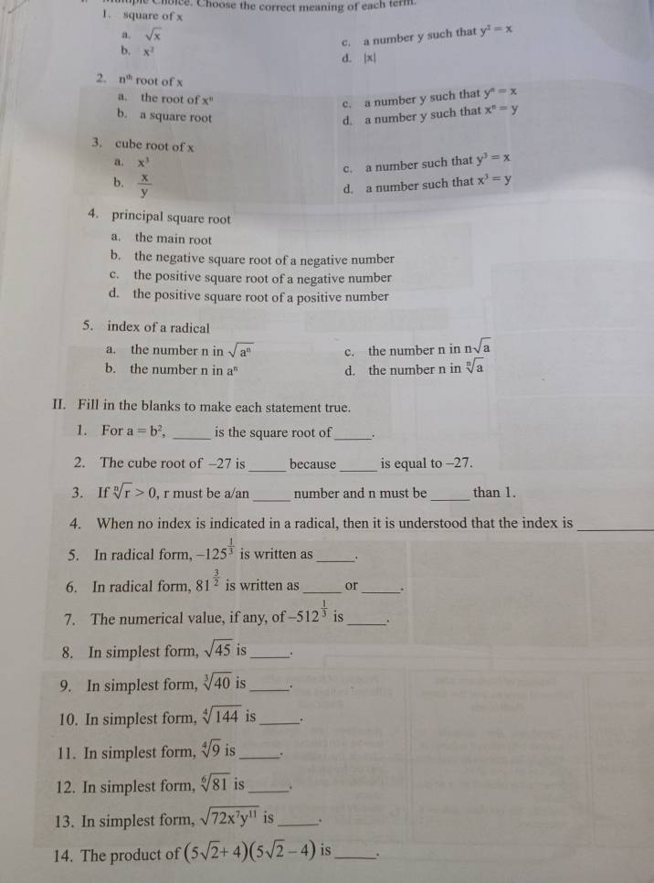 Choice. Choose the correct meaning of each term.
1. square of x
a. sqrt(x)
c. a number y such that y^3=x
b. x^2
d. |x|
2. n^(th) root of x
a. the root of x^n
c. a number y such that y^n=x
b. a square root d. a number y such that x^n=y
3. cube root of x
a. x^3
c. a number such that y^3=x
b.  x/y 
d. a number such that x^3=y
4. principal square root
a. the main root
b. the negative square root of a negative number
c. the positive square root of a negative number
d. the positive square root of a positive number
5. index of a radical
a. the number n in sqrt(a^n) c. the number n in nsqrt(a)
b. the number n in a^n d. the number n in sqrt[n](a)
II. Fill in the blanks to make each statement true.
1. For a=b^2, _is the square root of _、+
_
2. The cube root of -27 is because _is equal to -27.
_
3. If sqrt[n](r)>0 , r must be a/an number and n must be _than 1.
4. When no index is indicated in a radical, then it is understood that the index is_
5. In radical form, -125^(frac 1)3 is written as_ .
6. In radical form, 81^(frac 3)2 is written as_ or _.
7. The numerical value, if any, of -512^(frac 1)3 is_ .
8. In simplest form, sqrt(45) is_ .
9. In simplest form, sqrt[3](40) is_ .
10. In simplest form, sqrt[4](144) is_ .
11. In simplest form, sqrt[4](9) is_ .
12. In simplest form, sqrt[6](81) is_ .
13. In simplest form, sqrt(72x^7y^(11)) is_ .
14. The product of (5sqrt(2)+4)(5sqrt(2)-4) is_ .