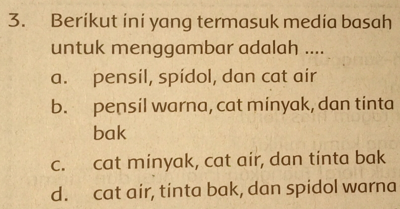 Berikut ini yang termasuk media basah
untuk menggambar adalah ....
a. pensil, spídol, dan cat air
b. pensil warna, cat minyak, dan tinta
bak
c. cat minyak, cat air, dan tinta bak
d. cat air, tinta bak, dan spidol warna