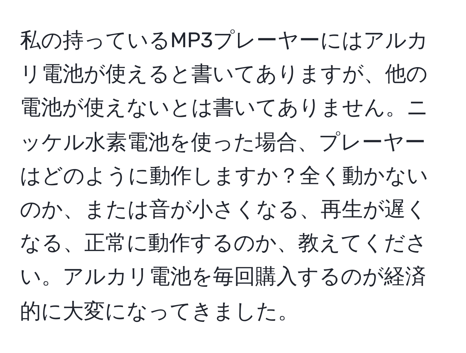 私の持っているMP3プレーヤーにはアルカリ電池が使えると書いてありますが、他の電池が使えないとは書いてありません。ニッケル水素電池を使った場合、プレーヤーはどのように動作しますか？全く動かないのか、または音が小さくなる、再生が遅くなる、正常に動作するのか、教えてください。アルカリ電池を毎回購入するのが経済的に大変になってきました。