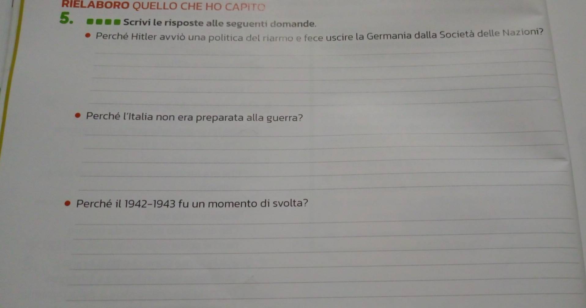 RIELABORO QUELLO CHE HO CAPITO 
5。 ■■■■ Scrivi le risposte alle seguenti domande. 
_ 
Perché Hitler avviò una politica del riarmo e fece uscire la Germania dalla Società delle Nazioni? 
_ 
_ 
_ 
_ 
Perché l’Italia non era preparata alla guerra? 
_ 
_ 
_ 
_ 
_ 
Perché il 1942-1943 fu un momento di svolta? 
_ 
_ 
_ 
_ 
_ 
_