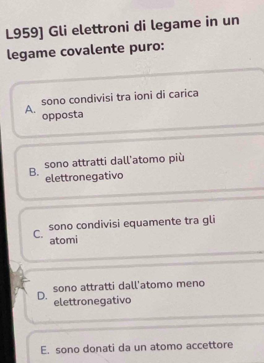 L959] Gli elettroni di legame in un
legame covalente puro:
sono condivisi tra ioni di carica
A.
opposta
sono attratti dall’atomo più
B.
elettronegativo
sono condivisi equamente tra gli
C.
atomi
sono attratti dall’atomo meno
D.
elettronegativo
E. sono donati da un atomo accettore