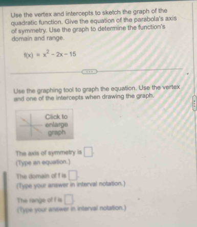 Use the vertex and intercepts to sketch the graph of the 
quadratic function. Give the equation of the parabola's axis 
of symmetry. Use the graph to determine the function's 
domain and range.
f(x)=x^2-2x-15
Use the graphing tool to graph the equation. Use the vertex 
and one of the intercepts when drawing the graph. 
Click to 
enlarge 
graph 
The axis of symmetry is □ . 
(Type an equation.) 
The domain of f is □. 
(Type your answer in interval notation.) 
The range of f is □
(Type your answer in interval notation.)