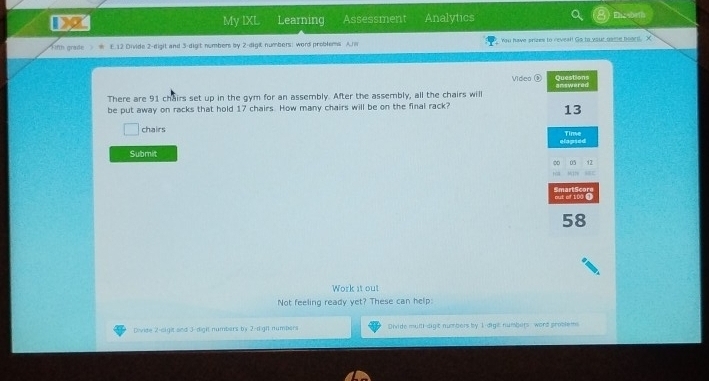 My IXL Learning Assessment Analytics Ehesbrih 
Finh grade E. 12 Divide 2 -digit and 3 -dight numbers by 2 -digit numbers; word problems A. You have prizes to reveal! Go to your game hoard. X 
Video Questions answered 
There are 91 chairs set up in the gym for an assembly. After the assembly, all the chairs will 
be put away on racks that hold 17 chairs. How many chairs will be on the final rack?
13
chairs Time 
elapsed 
Submit
12

out of 100 ③ Smart Score
58
Work it out 
Not feeling ready yet? These can help: 
Divide 2 -sigit and 3 -dight numbars by 2 -righ numbers Divide mulll-digt numbers by 1 -digt numbers word problem