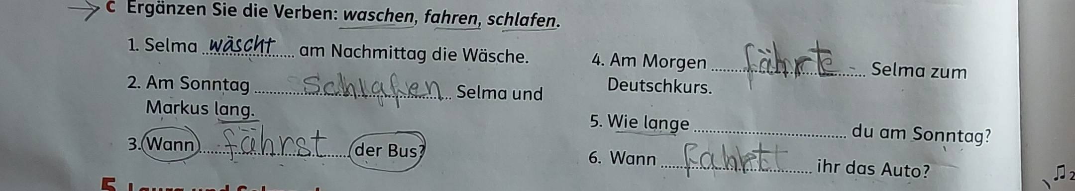 Ergänzen Sie die Verben: waschen, fahren, schlafen. 
1. Selma_ am Nachmittag die Wäsche. 4. Am Morgen_ Selma zum 
2. Am Sonntag _Selma und 
Deutschkurs. 
Markus lang. 5. Wie lange_ 
du am Sonntag? 
3.Wann __der Bus? 6. Wann_ ihr das Auto?