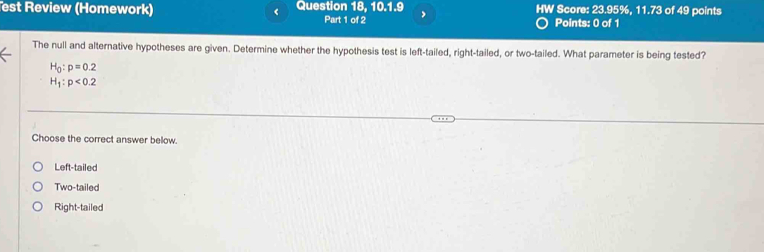 est Review (Homework) < Question 18, 10.1.9 HW Score:  23.95%, 11.73 of 49 points
Part 1 of 2 >
Points: 0 of 1
The null and alternative hypotheses are given. Determine whether the hypothesis test is left-tailed, right-tailed, or two-tailed. What parameter is being tested?
H_0:p=0.2
H_1:p<0.2
Choose the correct answer below.
Left-tailed
Two-tailed
Right-tailed