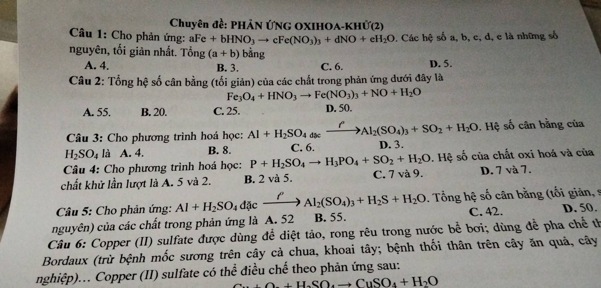 Chuyên đề: PHẢN ỨNG OXIHOA-KHỨ(2)
Câu 1: Cho phản ứng: aFe +bHNO_3to cFe(NO_3)_3+dNO+eH_2O. Các hệ số a, b, c, d, e là những số
nguyên, tối giản nhất. Tổng (a+b) bằng
A. 4. B. 3. C. 6.
D. 5.
Câu 2: Tổng hệ số cân bằng (tối giản) của các chất trong phản ứng dưới đây là
Fe_3O_4+HNO_3to Fe(NO_3)_3+NO+H_2O
A. 55. B. 20. C. 25.
D. 50.
Câu 3: Cho phương trình hoá học: Al+H_2SO_4dacxrightarrow I^oAl_2(SO_4)_3+SO_2+H_2O. Hệ số cân bằng của
B. 8.
H_2SO_4 là A. 4. C. 6.
D. 3.
Câu 4: Cho phương trình hoá học: P+H_2SO_4to H_3PO_4+SO_2+H_2O. Hệ số của chất oxi hoá và của
chất khử lần lượt là A. 5 và 2. B. 2 và 5. C. 7 và 9. D. 7 và 7.
Câu 5: Cho phản ứng: Al+H_2SO_4dacxrightarrow l'Al_2(SO_4)_3+H_2S+H_2O. Tổng hệ số cân bằng (tối giản, s
nguyên) của các chất trong phản ứng là A. 52 B. 55. C. 42. D. 50.
Câu 6: Copper (II) sulfate được dùng để diệt tảo, rong rêu trong nước bể bơi; dùng để pha chế th
Bordaux (trừ bệnh mốc sương trên cây cà chua, khoai tây; bệnh thối thân trên cây ăn quả, cây
nghiệp)... Copper (II) sulfate có thể điều chế theo phản ứng sau:
+O_2+H_2SO_4to CuSO_4+H_2O