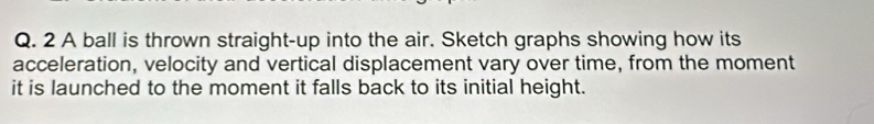 A ball is thrown straight-up into the air. Sketch graphs showing how its 
acceleration, velocity and vertical displacement vary over time, from the moment 
it is launched to the moment it falls back to its initial height.