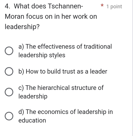 What does Tschannen- 1 point
Moran focus on in her work on
leadership?
a) The effectiveness of traditional
leadership styles
b) How to build trust as a leader
c) The hierarchical structure of
leadership
d) The economics of leadership in
education