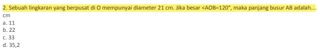 Sebuah lingkaran yang berpusat di O mempunyai diameter 21 cm. Jika besar ∠ AOB=120° ', maka panjang busur AB adalah....
cm
a. 11
b. 22
c. 33
d. 35,2