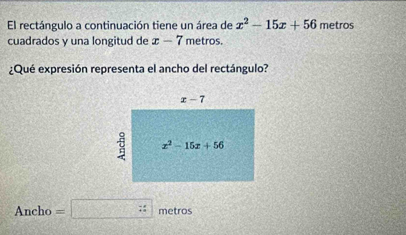 El rectángulo a continuación tiene un área de x^2-15x+56 metros
cuadrados y una longitud de x-7 metros.
¿Qué expresión representa el ancho del rectángulo?
Ancho =□ metros