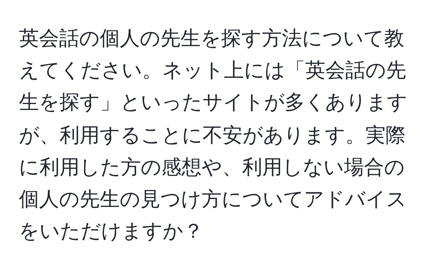 英会話の個人の先生を探す方法について教えてください。ネット上には「英会話の先生を探す」といったサイトが多くありますが、利用することに不安があります。実際に利用した方の感想や、利用しない場合の個人の先生の見つけ方についてアドバイスをいただけますか？