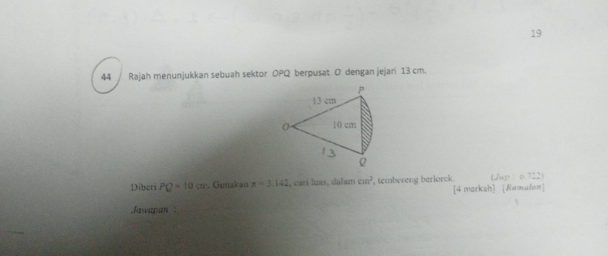 19 
44 Rajah menunjukkan sebuah sektor OPQ berpusat O dengan jejari 13 cm. 
Diberi PQ=10cm. Gunakau π =3.142 I, carí luas, dalam cm^2 , tembereng berlorck. 
(Jwp : 6.722) 
[4 markah] [Ramalan] 
Jawapan :