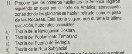 Propone que los primeros habitantes de América llegarón
siguiendo un paso por el norte de América, atravesando
zonas donde los glaciares se habían retirado, como el paso
de las Rocosas. Esta teoría sugiere que durante la última
glaciación, hubo rutas accesibles.
a) Teoría de la Navegación Costera
b) Teoría del Poblamiento Temprano
c) Teoría del Puente de Beringia
d) Teoría de la Ruta Subglacial
a ó rica era la upidad