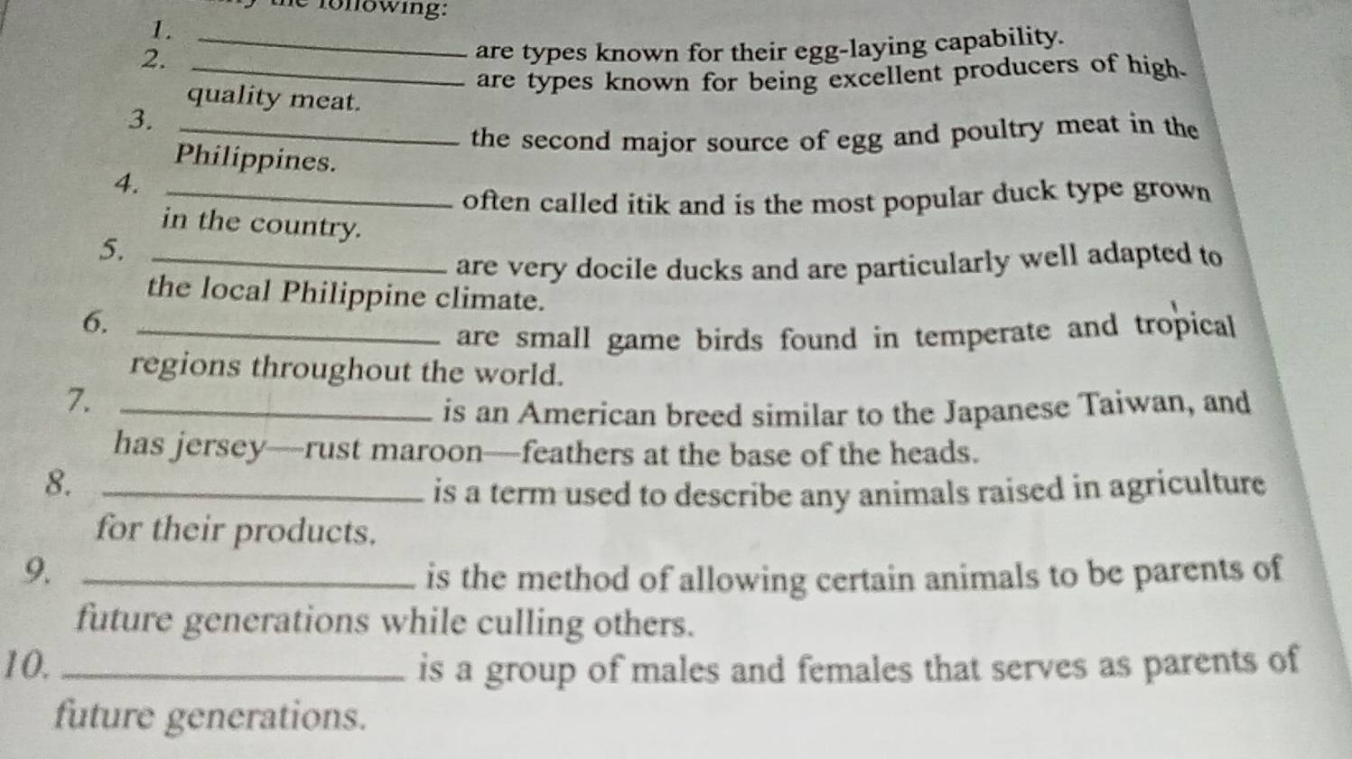 the fonowing: 
1._ 
2. 
are types known for their egg-laying capability. 
_are types known for being excellent producers of high. 
quality meat. 
3._ 
the second major source of egg and poultry meat in the 
Philippines. 
4._ 
often called itik and is the most popular duck type grown 
in the country. 
5._ 
are very docile ducks and are particularly well adapted to 
the local Philippine climate. 
6._ 
are small game birds found in temperate and tropical 
regions throughout the world. 
7._ 
is an American breed similar to the Japanese Taiwan, and 
has jersey—rust maroon—feathers at the base of the heads. 
8._ 
is a term used to describe any animals raised in agriculture 
for their products. 
9. _is the method of allowing certain animals to be parents of 
future generations while culling others. 
10. _is a group of males and females that serves as parents of 
future generations.