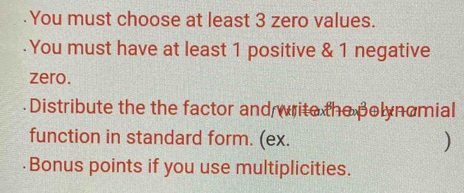 You must choose at least 3 zero values. 
.You must have at least 1 positive & 1 negative 
zero. 
Distribute the the factor and write the polynomial 
function in standard form. (ex. ) 
Bonus points if you use multiplicities.