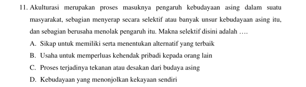 Akulturasi merupakan proses masuknya pengaruh kebudayaan asing dalam suatu
masyarakat, sebagian menyerap secara selektif atau banyak unsur kebudayaan asing itu,
dan sebagian berusaha menolak pengaruh itu. Makna selektif disini adalah …
A. Sikap untuk memiliki serta menentukan alternatif yang terbaik
B. Usaha untuk memperluas kehendak pribadi kepada orang lain
C. Proses terjadinya tekanan atau desakan dari budaya asing
D. Kebudayaan yang menonjolkan kekayaan sendiri