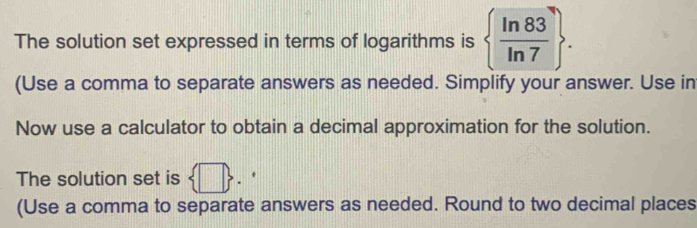 The solution set expressed in terms of logarithms is   ln 83/ln 7 . 
(Use a comma to separate answers as needed. Simplify your answer. Use in 
Now use a calculator to obtain a decimal approximation for the solution. 
The solution set is sqrt(3)
(Use a comma to separate answers as needed. Round to two decimal places