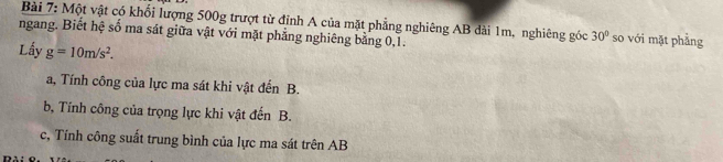 Một vật có khổi lượng 500g trượt từ định A của mặt phẳng nghiêng AB dài 1m, nghiêng góc 30° so với mặt phǎng 
ngang. Biết hệ số ma sát giữa vật với mặt phẳng nghiêng bằng 0, 1. 
Lấy g=10m/s^2. 
a, Tính công của lực ma sát khi vật đến B. 
b, Tính công của trọng lực khi vật đến B. 
c, Tính công suất trung bình của lực ma sát trên AB