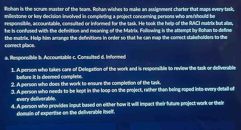 Rohan is the scrum master of the team. Rohan wishes to make an assignment charter that maps every task,
milestone or key decision involved in completing a project concerning persons who are/should be
responsible, accountable, consulted or informed for the task. He took the help of the RACI matrix but alas,
he is confused with the defnition and meaning of the Matrix. Following is the attempt by Rohan to define
the matrix. Help him arrange the defnitions in order so that he can map the correct stakeholders to the
correct place.
a. Responsible b. Accountable c. Consulted d. Informed
1. A person who takes care of Delegation of the work and is responsible to review the task or deliverable
before it is deemed complete.
2. A person who does the work to ensure the completion of the task.
3. A person who needs to be kept in the loop on the project, rather than being roped into every detail of
every deliverable.
4. A person who provides input based on either how it will impact their future project work or their
domain of expertise on the deliverable itself.