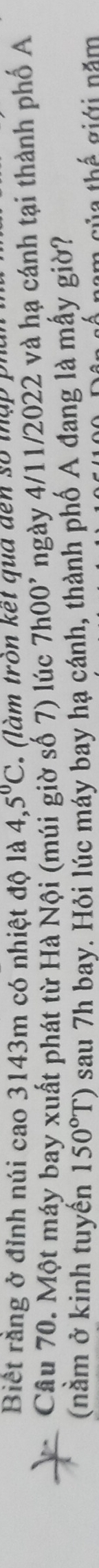 Biết rằng ở đỉnh núi cao 3143m có nhiệt độ là 4,5°C (là m tròn kết qua đến số t ậ i 
Câu 70. Một máy bay xuất phát từ Hà Nội (múi giờ số 7) lúc 7h00^, ngày 4/11/2022 và hạ cánh tại thành phố A 
(nằm ở kinh tuyến 150°T) sau 7h bay. Hỏi lúc máy bay hạ cánh, thành phố A đang là mẫy giờ? 
ủ a thế giới năm