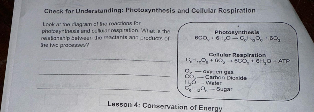 Check for Understanding: Photosynthesis and Cellular Respiration 
Look at the diagram of the reactions for 
photosynthesis and cellular respiration. What is the Photosynthesis 
relationship between the reactants and products of 6CO_2+6H_2Oto C_6H_12O_6+6O_2
the two processes? 
_ 
Cellular Respiration
C_6H_12O_6+6O_2to 6CO_2+6H_2O+ATP
_ O_2-oxygen gas
CO_2-Car bon Dioxide
H_ O-Water
_ C_6^(2□ _12)O_6-Sugar
Lesson 4: Conservation of Energy