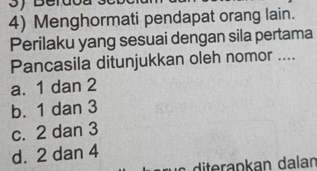 Menghormati pendapat orang lain.
Perilaku yang sesuai dengan sila pertama
Pancasila ditunjukkan oleh nomor ....
a. 1 dan 2
b. 1 dan 3
c. 2 dan 3
d. 2 dan 4
diterapkan dalan