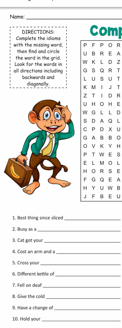 Name:_ 
DIRECTIONS: Comp 
Complete the idioms 
with the missing word, P F P O R 
then find and circle U B R E A 
the word in the grid. 
Look for the words in W K L D Z 
all directions including G S Q R T 
backwards and L U S U T 
diagonally. 
K M I J T 
Z T I D R 
U H O H E 
W G L L D 
S D A Q L 
C P D X U 
G A B B O 
O V K Y H 
P TW E S 
E L M O L 
H O R S E 
F G Q E A 
H Y U W B 
J F B E U 
1. Best thing since sliced_ 
2. Busy as a_ 
3. Cat got your_ 
4. Cost an arm and a_ 
5. Cross your_ 
6. Different kettle of_ 
7. Fell on deaf_ 
8. Give the cold_ 
9. Have a change of_ 
10. Hold your_