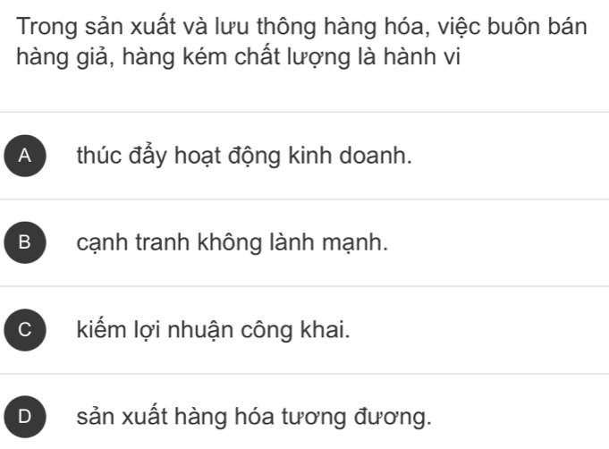 Trong sản xuất và lưu thông hàng hóa, việc buôn bán
hàng giả, hàng kém chất lượng là hành vi
A thúc đẩy hoạt động kinh doanh.
B cạnh tranh không lành mạnh.
C kiếm lợi nhuận công khai.
D sản xuất hàng hóa tương đương.