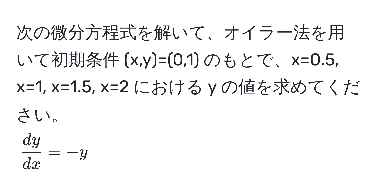 次の微分方程式を解いて、オイラー法を用いて初期条件 (x,y)=(0,1) のもとで、x=0.5, x=1, x=1.5, x=2 における y の値を求めてください。  
$ dy/dx  = -y$