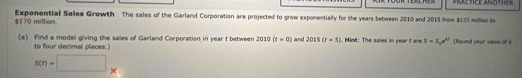 PRACTICE ANOTHER 
Exponential Sales Growth The sales of the Garland Corporation are projected to grow exponentially for the years between 2010 and 2015 from $120 million to
$170 million. 
(a) Find a model giving the sales of Garland Corporation in year t between 2010(t=0) and 2015(t=5). Hint: The sales in year t are S=S_0e^(kt) Round your value of 
to four decimal places.)
s(t)=□ *