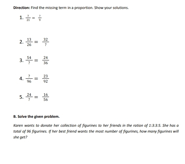 Direction: Find the missing term in a proportion. Show your solutions. 
1.  7/21 = ?/9 
2.  13/26 = 32/? 
3.  54/? = 24/36 
4.  ?/96 = 23/92 
5.  24/? = 16/56 
B. Solve the given problem. 
Karen wants to donate her collection of figurines to her friends in the ration of 1:3:3:5. She has a 
total of 96 figurines. If her best friend wants the most number of figurines, how many figurines will 
she get?