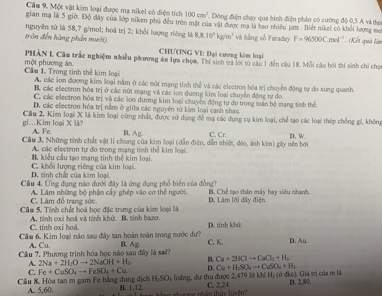 Một vật kim loại được mạ nikel có diện tích 100cm^2. Dòng điện chạy qua bình điện phân có cường độ 0,5 A và thờ
gian mạ là 5 giờ. Độ dày của lớp niken phủ đều trên mặt của vật được mạ là bao nhiêu μm . Biết nikel có khối lượng mo
nguyên tử là 58,7 g/mol; hoá trị 2; khối lượng riêng là 8,8.10^3kg/m^3 và hằng số Faraday F=96500C.mol^(-1). (Kết quả làn
tròn đến hàng phần mười).
CHƯƠNG VI: Đại cương kim loại
PHÀN I. Câu trắc nghiệm nhiều phương án lựa chọn. Thí sinh trả lời từ câu 1 đến câu 18. Mỗi câu hỏi thí sinh chỉ chọ
một phương án.
Câu 1. Trong tinh thể kim loại
A. các ion dương kim loại nằm ở các nút mạng tinh thể và các electron hóa trị chuyển động tự do xung quanh.
B. các electron hóa trị ở các nút mạng và các ion dương kim loại chuyển động tự do.
C. các electron hóa trị và các ion dương kim loại chuyển động tự do trong toàn bộ mạng tinh thể.
D. các electron hóa trị nằm ở giữa các nguyên tử kim loại cạnh nhau.
Câu 2. Kim loại X là kim loại cứng nhất, được sử dụng đề mạ các dụng cụ kim loại, chế tạo các loại thép chống gi, không
gỉ.Kim loại X là?
A. Fe. B. Ag. C. Cr. D. W.
Câu 3. Những tính chất vật lí chung của kim loại (dẫn điện, dẫn nhiệt, dẻo, ánh kim) gây nên bởi
A. các electron tự do trong mạng tinh thể kim loại.
B. kiểu cấu tạo mạng tinh thể kim loại.
C. khối lượng riêng của kim loại.
D. tính chất của kim loại.
Câu 4. Ứng dụng nào dưới đây là ứng dụng phổ biến của đồng?
A. Làm những bộ phận cấy ghép vào cơ thể người. B. Chế tạo thân máy bay siêu nhanh.
C. Làm đồ trang sức. D. Làm lõi dây điện.
Câu 5. Tính chất hoá học đặc trưng của kim loại là
A. tính oxi hoá và tính khử. B. tính bazơ.
C. tính oxi hoá. D. tính khử.
Câu 6. Kim loại nào sau đây tan hoàn toàn trong nước dư? D. Au.
A. Cu. B. Ag. C. K.
Câu 7. Phương trình hóa học nào sau đây là sai?
A. 2Na+2H_2Oto 2NaOH+H_2.
B. Ca+2HClto CaCl_2+H_2.
C. Fe+CuSO_4to FeSO_4+Cu.
D. Cu+H_2SO_4to CuSO_4+H_2.
Câu 8. Hòa tan m gam Fe bằng dung dịch H_2SO_4 loãng, dư thu được 2,479 lít khí H_2 (ở dkc ). Giá trị của m là
A. 5,60. B. 1,12. C. 2,24. D. 2,80.
ằng phượng phán thủy luyên?