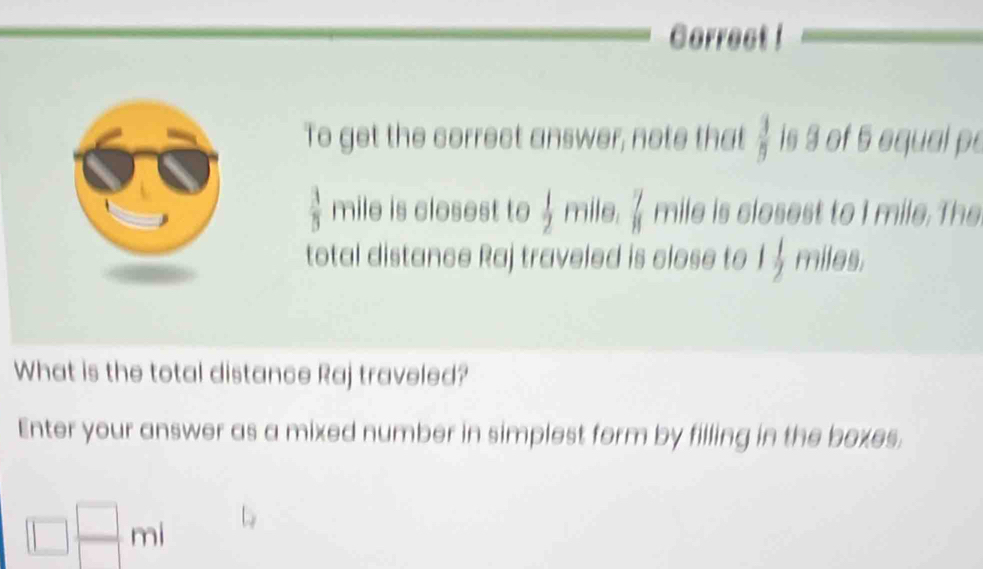 Correct ! 
To get the correct answer, note that  3/9  is 3 of 5 equal pe
 3/5  mile is closest to  1/2  mile.  7/11  mile is closest to I mile. The 
total distance Raj traveled is close to 1 1/2  miles. 
What is the total distance Raj traveled? 
Enter your answer as a mixed number in simplest form by filling in the boxes.
□  □ /□  mi