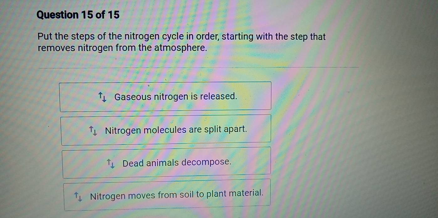 Put the steps of the nitrogen cycle in order, starting with the step that
removes nitrogen from the atmosphere.
uparrow _downarrow  Gaseous nitrogen is released.
uparrow _downarrow  Nitrogen molecules are split apart.
^uparrow downarrow Dead animals decompose.
uparrow downarrow Nitrogen moves from soil to plant material.